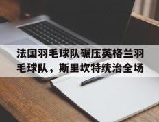 乐鱼体育app-关于法国羽毛球队碾压英格兰羽毛球队，斯里坎特统治全场的信息